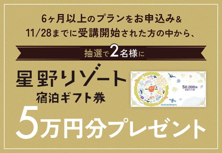 6ヶ月以上のプランをお申込み & 11/28までに受講開始された方の中から、抽選で2名様に星野リゾート宿泊ギフト券5万円分プレゼント