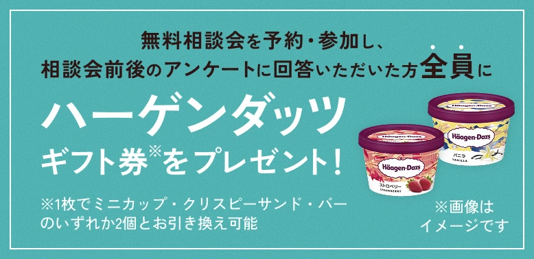 無料相談会を予約・参加し、相談会前後のアンケートに回答いただいた方全員にハーゲンダッツギフト券※をプレゼント！ ※1枚でミニカップ・クリスピーサンド・バーのいずれか2個とお引き換え可能