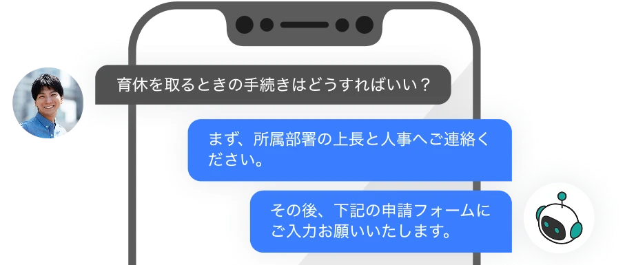 人：育休を取るときの手続きはどうすればいい？ AI：まず、所属部署の上長と人事へご連絡ください。 AI：その後、下記の申請フォームにご入力お願いいたします。
